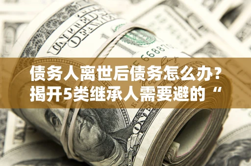 武汉债务人离世后债务怎么办？揭开5类继承人需要避的“坑”