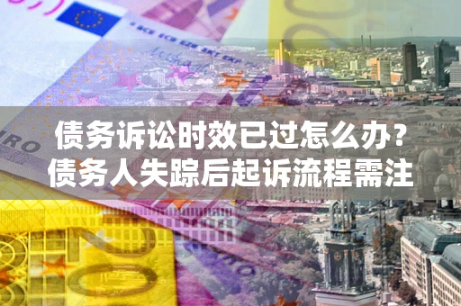 武汉债务诉讼时效已过怎么办？债务人失踪后起诉流程需注意什么？