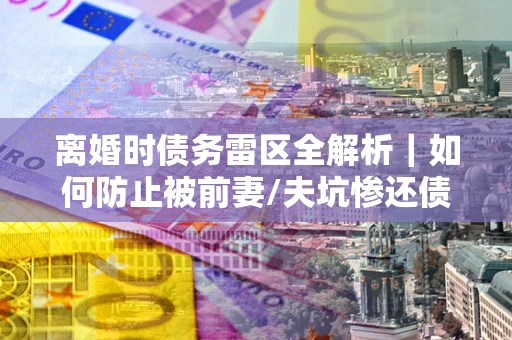 武汉离婚时债务雷区全解析｜如何防止被前妻/夫坑惨还债？